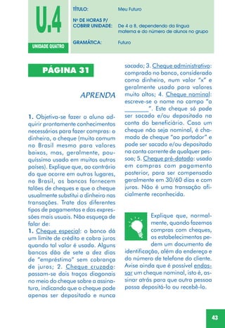 43
U.4UNIDADE QUATRO
TÍTULO: Meu Futuro
No
DE HORAS P/
COBRIR UNIDADE: De 4 a 8, dependendo da língua
materna e do número de alunos no grupo
GRAMÁTICA: Futuro
PÁGINA 31
1. Objetiva-se fazer o aluno ad-
quirir prontamente conhecimentos
necessários para fazer compras: o
dinheiro, o cheque (muito comum
no Brasil mesmo para valores
baixos, mas, geralmente, pou-
quíssimo usado em muitos outros
países). Explique que, ao contrário
do que ocorre em outros lugares,
no Brasil, os bancos fornecem
talões de cheques e que o cheque
usualmente substitui o dinheiro nas
transações. Trate dos diferentes
tipos de pagamentos e das expres-
sões mais usuais. Não esqueça de
falar de:
1. Cheque especial: o banco dá
um limite de crédito e cobra juros
quando tal valor é usado. Alguns
bancos dão de sete a dez dias
de “empréstimo” sem cobrança
de juros; 2. Cheque cruzado:
passam-se dois traços diagonais
no meio do cheque sobre a assina-
tura, indicando que o cheque pode
apenas ser depositado e nunca
sacado; 3. Cheque administrativo:
comprado no banco, considerado
como dinheiro, num valor “x” e
geralmente usado para valores
muito altos; 4. Cheque nominal:
escreve-se o nome no campo “a
________”. Este cheque só pode
ser sacado e/ou depositado na
conta do beneficiário. Caso um
cheque não seja nominal, é cha-
mado de cheque “ao portador” e
pode ser sacado e/ou depositado
na conta corrente de qualquer pes-
soa; 5. Cheque pré-datado: usado
em compras com pagamento
posterior, para ser compensado
geralmente em 30/60 dias e com
juros. Não é uma transação ofi-
cialmente reconhecida.
Explique que, normal-
mente, quando fazemos
compras com cheques,
os estabelecimentos pe-
dem um documento de
identificação, além do endereço e
do número de telefone do cliente.
Avise ainda que é possível endos-
sar um cheque nominal, isto é, as-
sinar atrás para que outra pessoa
possa depositá-lo ou recebê-lo.
 