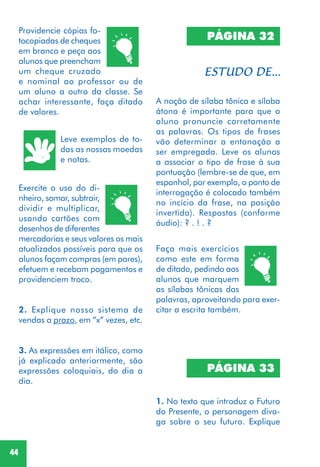 44
Providencie cópias fo-
tocopiadas de cheques
em branco e peça aos
alunos que preencham
um cheque cruzado
e nominal ao professor ou de
um aluno a outro da classe. Se
achar interessante, faça ditado
de valores.
Leve exemplos de to-
das as nossas moedas
e notas.
Exercite o uso do di-
nheiro, somar, subtrair,
dividir e multiplicar,
usando cartões com
desenhos de diferentes
mercadorias e seus valores os mais
atualizados possíveis para que os
alunos façam compras (em pares),
efetuem e recebam pagamentos e
providenciem troco.
2. Explique nosso sistema de
vendas a prazo, em “x” vezes, etc.
3. As expressões em itálico, como
já explicado anteriormente, são
expressões coloquiais, do dia a
dia.
PÁGINA 32
A noção de sílaba tônica e sílaba
átona é importante para que o
aluno pronuncie corretamente
as palavras. Os tipos de frases
vão determinar a entonação a
ser empregada. Leve os alunos
a associar o tipo de frase à sua
pontuação (lembre-se de que, em
espanhol, por exemplo, o ponto de
interrogação é colocado também
no incício da frase, na posição
invertida). Respostas (conforme
áudio): ? . ! . ?
Faça mais exercícios
como este em forma
de ditado, pedindo aos
alunos que marquem
as sílabas tônicas das
palavras, aproveitando para exer-
citar a escrita também.
PÁGINA 33
1. No texto que introduz o Futuro
do Presente, o personagem diva-
ga sobre o seu futuro. Explique
 