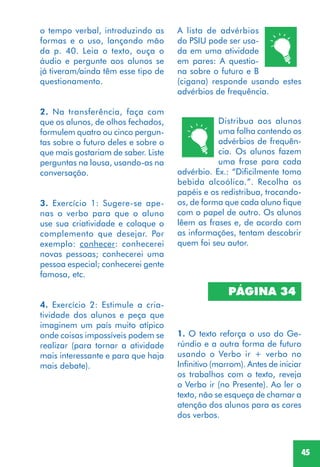 45
A lista de advérbios
do PSIU pode ser usa-
da em uma atividade
em pares: A questio-
na sobre o futuro e B
(cigana) responde usando estes
advérbios de frequência.
PÁGINA 34
1. O texto reforça o uso do Ge-
rúndio e a outra forma de futuro
usando o Verbo ir + verbo no
Infinitivo (marrom). Antes de iniciar
os trabalhos com o texto, reveja
o Verbo ir (no Presente). Ao ler o
texto, não se esqueça de chamar a
atenção dos alunos para as cores
dos verbos.
Distribua aos alunos
uma folha contendo os
advérbios de frequên-
cia. Os alunos fazem
uma frase para cada
advérbio. Ex.: “Dificilmente tomo
bebida alcoólica.”. Recolha os
papéis e os redistribua, trocando-
os, de forma que cada aluno fique
com o papel de outro. Os alunos
lêem as frases e, de acordo com
as informações, tentam descobrir
quem foi seu autor.
o tempo verbal, introduzindo as
formas e o uso, lançando mão
da p. 40. Leia o texto, ouça o
áudio e pergunte aos alunos se
já tiveram/ainda têm esse tipo de
questionamento.
2. Na transferência, faça com
que os alunos, de olhos fechados,
formulem quatro ou cinco pergun-
tas sobre o futuro deles e sobre o
que mais gostariam de saber. Liste
perguntas na lousa, usando-as na
conversação.
3. Exercício 1: Sugere-se ape-
nas o verbo para que o aluno
use sua criatividade e coloque o
complemento que desejar. Por
exemplo: conhecer: conhecerei
novas pessoas; conhecerei uma
pessoa especial; conhecerei gente
famosa, etc.
4. Exercício 2: Estimule a cria-
tividade dos alunos e peça que
imaginem um país muito atípico
onde coisas impossíveis podem se
realizar (para tornar a atividade
mais interessante e para que haja
mais debate).
 