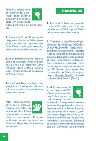 46
Após ler o texto (e antes
do exercício 3), o pro-
fessor pode dividir a
classe em dois grupos,
cada um elaborando
cinco perguntas de compreen-
são.
2. Exercício 3: Verifique quais
perguntas não foram feitas pelos
grupos e peça para que respon-
dam. Como tarefa, por exemplo,
peça que respondam por escrito.
3. Ao usar a transferência, explore
bem a conversação. Pode-se pedir
aos alunos que escrevam uma
redação sobre o tema “Minha
Vida”, respondendo às perguntas
da transferência.
4. Exercício 4: Peça aos alunos que
imaginem o local onde cada um
vai passar suas próximas férias e
que o descrevam.
PSIU - Seria recomen-
dável que o professor
conseguisse fotos ou
desenhos das flores
mencionadas para fa-
cilitar a compreensão. O apro-
fundar-se ou não no tema das
flores vai depender do interesse
dos alunos.
PÁGINA 35
1. Exercício 5: Pode ser treinado
o uso do “Eu acho que...”, já que
pode haver múltiplas possibilida-
des para o que vai acontecer.
2. Trabalhe o significado/inter-
pretação das músicas. VOCABU-
LÁRIO RELEVANTE - Refazenda -
acataremos: aceitaremos; regato:
riacho; temporão: amadurecido
antes ou depois do tempo próprio;
O Índio - estonteante: entontece-
dor; impávido: corajoso; Peri:
personagem indígena da Litera-
tura Brasileira; axé e afoxé: ter-
mos usados na Bahia, de origem
negra; filhos de Gandhi: bloco de
carnaval de Salvador (Bahia).
As datas comemorati-
vas em negrito do PSIU
são os feriados nacio-
nais. Fale um pouco de
cada feriado, mas não
se estenda. Faça paralelos com os
feriados dos países dos alunos.
Explique sobre as Festas Juninas:
seus costumes, vesti-mentas, comi-
das típicas, fogos de artifício, fo-
gueira, quadrilha, etc. Se possível,
traga fotos, revistas, etc. Esclareça
as datas comemorativas não fixas,
como o Carnaval: festa profana
 
