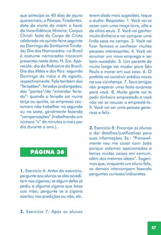 47
PÁGINA 36
1. Exercício 6: Antes do exercício,
pergunte aos alunos se eles acredi-
tam nas ciganas; se algum deles já
pediu a alguma cigana que lesse
sua mão; pergunte se a cigana
acertou nas predições ou não, etc.
2. Exercício 7: Após os alunos
que antecipa os 40 dias de jejuns
quaresmais; a Páscoa; Tiradentes:
data da morte do mártir e herói
da Inconfidência Mineira; Corpus
Christi: festa do Corpo de Cristo
celebrada na quinta-feira seguinte
ao Domingo da Santíssima Trinda-
de; Dia dos Namorados: no Brasil
é costume namorados trocarem
presentes nesta data; N. Sra. Apa-
recida: dia da Padroeira do Brasil;
Dia das Mães e dos Pais: segundo
Domingo de maio e de agosto,
respectivamente. Fale também dos
“feriadões”: feriados prolongados;
das “pontes”/de “emendar feria-
do”: quando o feriado cai numa
terça ou quinta, as empresas cos-
tumam não trabalhar na segunda
ou na sexta, geralmente fazendo
“compensações” (trabalhando um
número “x” de minutos a mais por
dia durante o ano.).
terem dado mais sugestões, toque
o áudio. Respostas: 1. Você vai se
casar com uma moça loira, alta e
de olhos azuis. 2. Você vai ganhar
muito dinheiro e vai comprar uma
linda casa no campo. 3. Você vai
ficar famoso e conhecer muitas
pessoas interessantes. 4. Você vai
arrumar um novo emprego e ser
bem-sucedido. 5. Um parente de
muito longe vai mudar para São
Paulo e morar em sua casa. 6. O
prefeito vai construir prédios novos
na sua vizinhança. 7. Seus amigos
vão preparar uma festa-surpresa
para você. 8. Muita gente vai te
pedir dinheiro emprestado e você
não vai se recusar a emprestá-lo.
9. Você vai ser uma pessoa gene-
rosa e feliz.
3. Exercício 8: Encoraje os alunos
a dar detalhes/justificativas para
suas informações. Ex.: “Provavel-
mente vou me casar com João
porque estamos apaixonados e
temos muitas coisas em comum,
além dos mesmos ideais”. Sugeri-
mos que, enquanto um aluno fala,
os demais interrompam fazendo
perguntas curiosas/indiscretas.
 