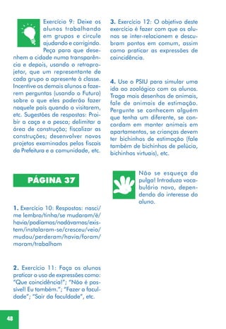 48
PÁGINA 37
1. Exercício 10: Respostas: nasci/
me lembro/tinha/se mudaram/é/
havia/podíamos/nadávamos/exis-
tem/instalaram-se/cresceu/veio/
mudou/perderam/havia/foram/
moram/trabalham
3. Exercício 12: O objetivo deste
exercício é fazer com que os alu-
nos se inter-relacionem e descu-
bram pontos em comum, assim
como praticar as expressões de
coincidência.
4. Use o PSIU para simular uma
ida ao zoológico com os alunos.
Traga mais desenhos de animais,
fale de animais de estimação.
Pergunte se conhecem alguém
que tenha um diferente, se con-
cordam em manter animais em
apartamentos, se crianças devem
ter bichinhos de estimação (fale
também de bichinhos de pelúcia,
bichinhos virtuais), etc.
Exercício 9: Deixe os
alunos trabalhando
em grupos e circule
ajudando e corrigindo.
Peça para que dese-
nhem a cidade numa transparên-
cia e depois, usando o retropro-
jetor, que um representante de
cada grupo a apresente à classe.
Incentive os demais alunos a faze-
rem perguntas (usando o Futuro)
sobre o que eles poderão fazer
naquele país quando o visitarem,
etc. Sugestões de respostas: Proi-
bir a caça e a pesca; delimitar a
área de construção; fiscalizar as
construções; desenvolver novos
projetos examinados pelos fiscais
da Prefeitura e a comunidade, etc.
2. Exercício 11: Faça os alunos
praticar o uso de expressões como:
“Que coincidência!”; “Não é pos-
sível! Eu também.”; “Fazer a facul-
dade”; “Sair da faculdade”, etc.
Não se esqueça da
pulga! Introduza voca-
bulário novo, depen-
dendo do interesse do
aluno.
 