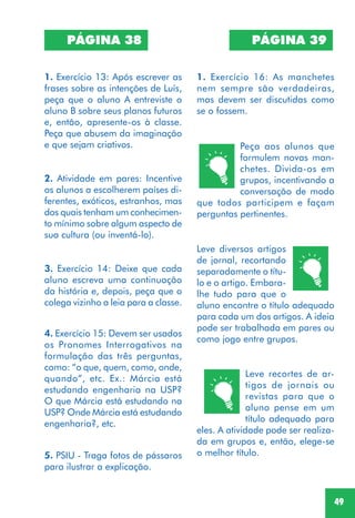 49
PÁGINA 38
1. Exercício 13: Após escrever as
frases sobre as intenções de Luís,
peça que o aluno A entreviste o
aluno B sobre seus planos futuros
e, então, apresente-os à classe.
Peça que abusem da imaginação
e que sejam criativos.
2. Atividade em pares: Incentive
os alunos a escolherem países di-
ferentes, exóticos, estranhos, mas
dos quais tenham um conhecimen-
to mínimo sobre algum aspecto de
sua cultura (ou inventá-lo).
3. Exercício 14: Deixe que cada
aluno escreva uma continuação
da história e, depois, peça que o
colega vizinho a leia para a classe.
4. Exercício 15: Devem ser usados
os Pronomes Interrogativos na
formulação das três perguntas,
como: “o que, quem, como, onde,
quando”, etc. Ex.: Márcia está
estudando engenharia na USP?
O que Márcia está estudando na
USP? Onde Márcia está estudando
engenharia?, etc.
PÁGINA 39
1. Exercício 16: As manchetes
nem sempre são verdadeiras,
mas devem ser discutidas como
se o fossem.
Peça aos alunos que
formulem novas man-
chetes. Divida-os em
grupos, incentivando a
conversação de modo
que todos participem e façam
perguntas pertinentes.
5. PSIU - Traga fotos de pássaros
para ilustrar a explicação.
Leve diversos artigos
de jornal, recortando
separadamente o títu-
lo e o artigo. Embara-
lhe tudo para que o
aluno encontre o título adequado
para cada um dos artigos. A ideia
pode ser trabalhada em pares ou
como jogo entre grupos.
Leve recortes de ar-
tigos de jornais ou
revistas para que o
aluno pense em um
título adequado para
eles. A atividade pode ser realiza-
da em grupos e, então, elege-se
o melhor título.
 