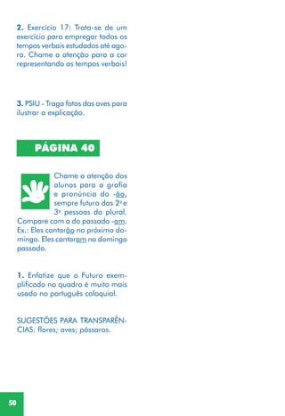 50
PÁGINA 40
Chame a atenção dos
alunos para a grafia
e pronúncia do -ão,
sempre futuro das 2a
e
3a
pessoas do plural.
Compare com a do passado -am.
Ex.: Eles cantarão no próximo do-
mingo. Eles cantaram no domingo
passado.
1. Enfatize que o Futuro exem-
plificado no quadro é muito mais
usado no português coloquial.
SUGESTÕES PARA TRANSPARÊN-
CIAS: flores; aves; pássaros.
2. Exercício 17: Trata-se de um
exercício para empregar todos os
tempos verbais estudados até ago-
ra. Chame a atenção para a cor
representando os tempos verbais!
3. PSIU - Traga fotos das aves para
ilustrar a explicação.
 