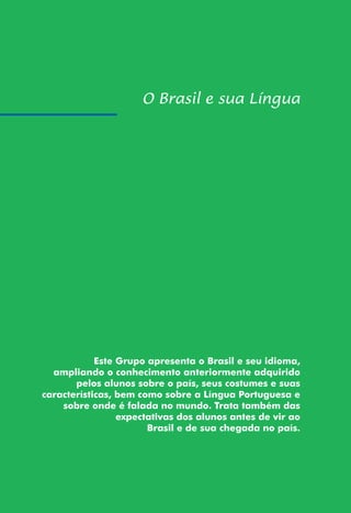 53
Este Grupo apresenta o Brasil e seu idioma,
ampliando o conhecimento anteriormente adquirido
pelos alunos sobre o país, seus costumes e suas
características, bem como sobre a Língua Portuguesa e
sobre onde é falada no mundo. Trata também das
expectativas dos alunos antes de vir ao
Brasil e de sua chegada no país.
 
