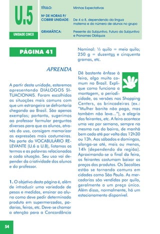 54
PÁGINA 41
A partir desta unidade, estaremos
apresentando DIÁLOGOS SI-
TUACIONAIS. Foram escolhidas
as situações mais comuns com
que um estrangeiro se defrontaria
chegando ao Brasil. São apenas
exemplos; portanto, sugerimos
ao professor formular perguntas
diversas para que os alunos, atra-
vés do uso, consigam memorizar
as expressões mais costumeiras.
Na parte do VOCABULÁRIO RE-
LEVANTE (U.6 a U.8), listamos os
termos e as palavras relacionadas
a cada situação. Seu uso vai de-
pender da criatividade dos alunos
e do professor.
Dê bastante ênfase à
feira, algo muito co-
mum no Brasil. Expli-
que como funciona a
montagem, a periodi-
cidade, as versões nos Shopping
Centers, as brincadeiras (ex.:
“Mulher bonita não paga, mas
também não leva...”), a alegria
dos feirantes, etc. A feira acontece
uma vez por semana, sempre na
mesma rua do bairro, de manhã
bem cedo até por volta das 12h30
ou 13h. Aos sábados e domingos,
alonga-se até, mais ou menos,
14h (dependendo da região).
Aproximando-se o final da feira,
os feirantes costumam baixar os
preços dos produtos. Os Sacolões
estão se tornando comuns em
cidades como São Paulo. As mer-
cadorias são vendidas por quilo,
geralmente a um preço único.
Além disso, normalmente, há um
estacionamento disponível.
U.5UNIDADE CINCO
TÍTULO: Minhas Expectativas
No
DE HORAS P/
COBRIR UNIDADE: De 4 a 8, dependendo da língua
materna e do número de alunos no grupo
GRAMÁTICA: Presente do Subjuntivo, Futuro do Subjuntivo
e Pronomes Oblíquos
1. O objetivo desta página é, além
de introduzir uma variedade de
pesos e medidas, ensinar ao alu-
no como deve pedir determinado
produto em supermercados, pa-
darias, feiras, etc. Deve-se chamar
a atenção para a Concordância
Nominal: ½ quilo = meio quilo;
250 g = duzentos e cinquenta
gramas, etc.
 