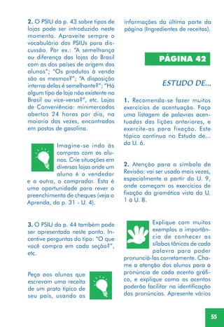 55
2. O PSIU da p. 43 sobre tipos de
lojas pode ser introduzido neste
momento. Aproveite sempre o
vocabulário dos PSIUs para dis-
cussão. Por ex.: “A semelhança
ou diferença das lojas do Brasil
com as dos países de origem dos
alunos”; “Os produtos à venda
são os mesmos?”; “A disposição
interna delas é semelhante?”; “Há
algum tipo de loja não existente no
Brasil ou vice-versa?”, etc. Lojas
de Conveniência: minimercados
abertos 24 horas por dia, na
maioria das vezes, encontrados
em postos de gasolina.
Imagine-se indo às
compras com os alu-
nos. Crie situações em
diversas lojas onde um
aluno é o vendedor
e o outro, o comprador. Esta é
uma oportunidade para rever o
preenchimento de cheques (veja o
Aprenda, da p. 31 - U. 4).
3. O PSIU da p. 44 também pode
ser apresentado neste ponto. In-
centive perguntas do tipo: “O que
você compra em cada seção?”,
etc.
Peça aos alunos que
escrevam uma receita
de um prato típico de
seu país, usando as
PÁGINA 42
1. Recomenda-se fazer muitos
exercícios de acentuação. Faça
uma listagem de palavras acen-
tuadas das lições anteriores, e
exercite-as para fixação. Este
tópico continua no Estudo de...
da U. 6.
2. Atenção para o símbolo de
Revisão: vai ser usado mais vezes,
especialmente a partir da U. 9,
onde começam os exercícios de
fixação da gramática vista da U.
1 à U. 8.
Explique com muitos
exemplos a importân-
cia de conhecer as
sílabas tônicas de cada
palavra para poder
pronunciá-las corretamente. Cha-
me a atenção dos alunos para a
pronúncia de cada acento gráfi-
co, e explique como os acentos
poderão facilitar na identificação
das pronúncias. Apresente vários
informações da última parte da
página (Ingredientes de receitas).
 