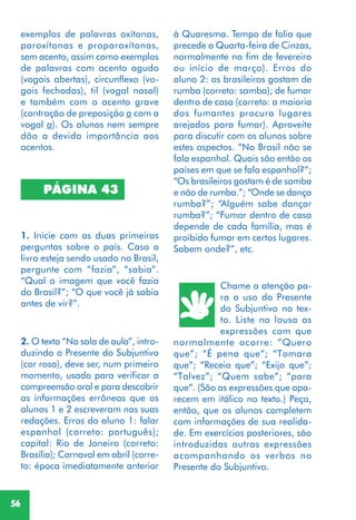 56
PÁGINA 43
1. Inicie com as duas primeiras
perguntas sobre o país. Caso o
livro esteja sendo usado no Brasil,
pergunte com “fazia”, “sabia”.
“Qual a imagem que você fazia
do Brasil?”; “O que você já sabia
antes de vir?”.
2. O texto “Na sala de aula”, intro-
duzindo o Presente do Subjuntivo
(cor rosa), deve ser, num primeiro
momento, usado para verificar a
compreensão oral e para descobrir
as informações errôneas que os
alunos 1 e 2 escreveram nas suas
redações. Erros do aluno 1: falar
espanhol (correto: português);
capital: Rio de Janeiro (correto:
Brasília); Carnaval em abril (corre-
to: época imediatamente anterior
Chame a atenção pa-
ra o uso do Presente
do Subjuntivo no tex-
to. Liste na lousa as
expressões com que
normalmente ocorre: “Quero
que”; “É pena que”; “Tomara
que”; “Receio que”; “Exijo que”;
“Talvez”; “Quem sabe”; “para
que”. (São as expressões que apa-
recem em itálico no texto.) Peça,
então, que os alunos completem
com informações de sua realida-
de. Em exercícios posteriores, são
introduzidas outras expressões
acompanhando os verbos no
Presente do Subjuntivo.
à Quaresma. Tempo de folia que
precede a Quarta-feira de Cinzas,
normalmente no fim de fevereiro
ou início de março). Erros do
aluno 2: os brasileiros gostam de
rumba (correto: samba); de fumar
dentro de casa (correto: a maioria
dos fumantes procura lugares
arejados para fumar). Aproveite
para discutir com os alunos sobre
estes aspectos. “No Brasil não se
fala espanhol. Quais são então os
países em que se fala espanhol?”;
“Os brasileiros gostam é de samba
e não de rumba.”; “Onde se dança
rumba?”; “Alguém sabe dançar
rumba?”; “Fumar dentro de casa
depende de cada família, mas é
proibido fumar em certos lugares.
Sabem onde?”, etc.
exemplos de palavras oxítonas,
paroxítonas e proparoxítonas,
sem acento, assim como exemplos
de palavras com acento agudo
(vogais abertas), circunflexo (vo-
gais fechadas), til (vogal nasal)
e também com o acento grave
(contração de preposição a com a
vogal a). Os alunos nem sempre
dão a devida importância aos
acentos.
 