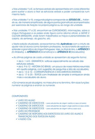 - Nas unidades 1 a 8, os tempos verbais são apresentados em cores diferentes
para auxiliar o aluno a fixar as estruturas verbais e poder compará-las num
mesmo texto.
- Nas unidades 1 a 16, a segunda página corresponde ao ESTUDO DE..., tratan-
do-se, de maneira simplificada, de alguns pontos gramaticais acompanhados
por exercícios de fixação na própria página ou ao longo da unidade.
- Nas unidades 17 a 20, encontram-se CURIOSIDADES, informações, sobre a
Língua Portuguesa e os países onde figura como idioma oficial, e GENTE E
CULTURA BRASILEIRA, onde foram trabalhados os traços e personalidades do
caipira, do sertanejo, do gaúcho, etc.
- Nesta edição atualizada, acrescentamos três Apêndices com o intuito de
ajudar não só alunos como também professores, na dura tarefa de explicar e
entender a gramática da Língua Portuguesa. Veja, no final do livro, o AP¯NDICE I
(O Alfabeto), o AP¯NDICE II (Gramática) e o AP¯NDICE III (Vocabulário).
- As últimas páginas de cada unidade se apresentam da seguinte forma:
• da U. 1 à 8 - GRAMÁTICA: volta-se especialmente ao estudo das
estruturas verbais;
• da U. 9 à 12 - HISTÓRIA DO BRASIL: um pouco de nossa História resumida
em quatro páginas, com sugestão de perguntas e lista de vocabulário;
• da U. 13 à 16 - CORRESPONDÊNCIA E DOCUMENTOS DIVERSOS;
• da U. 17 à 20 - TEXTOS com finalidade de ampliar e enriquecer ainda
mais o vocabulário do aluno.
- Os números ao pé da página, no masculino e no feminino, têm duas funções:
numerar as páginas e ensinar os numerais.
COMPONENTES:
LIVRO DO ALUNO
CADERNO DE EXERCÍCIOS - para estudantes de origem asiática (capa amarela)
CADERNO DE EXERCÍCIOS - para estudantes de origem anglo-saxônica (capa verde)
CADERNO DE EXERCÍCIOS - para estudantes de origem latina (capa azul)
LIVRO DO PROFESSOR
CADERNO DE RESPOSTAS AOS EXERCÍCIOS DO LIVRO DO ALUNO E
TRANSCRIÇÃO DOS TEXTOS EM ÁUDIO
4 ÁUDIO CDs
 