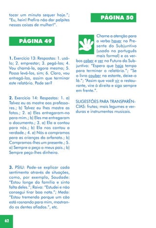 62
PÁGINA 50
Chame a atenção para
o verbo haver no Pre-
sente do Subjuntivo
(usado no português
mais formal) e os ver-
bos caber e ver no Futuro do Sub-
juntivo: “Espero que haja tempo
para terminar o relatório.”; “Se
o livro couber na estante, deixe-o
lá.”; “Assim que você vir o restau-
rante, vire à direita e siga sempre
em frente.”.
PÁGINA 49
1. Exercício 13: Respostas: 1. usá-
lo; 2. emprestar; 3. pegá-los; 4.
Vou chamá-la, agora mesmo; 5.
Posso levá-los, sim; 6. Claro, vou
entregá-los, assim que terminar
este relatório. Pode ser?
2. Exercício 14: Respostas: 1. a)
Talvez eu as mostre aos professo-
res.; b) Talvez eu lhes mostre as
fotos.; 2. a) Eles entregaram-no
para mim.; b) Eles me entregaram
o documento.; 3. a) Ela a contou
para nós.; b) Ela nos contou a
verdade.; 4. a) Nós o compramos
para as crianças do orfanato.; b)
Compramos-lhes um presente.; 5.
a) Sempre o peço a meus pais.; b)
Sempre peço-lhes dinheiro.
3. PSIU: Pode-se explicar cada
sentimento através de situações,
como, por exemplo, Saudade:
“Estou longe da família e sinto
falta deles.”; Raiva: “Estudei e não
consegui tirar boa nota.”; Medo:
“Estou tremendo porque um cão
está rosnando para mim, mostran-
do os dentes afiados.”, etc.
SUGESTÕES PARA TRANSPARÊN-
CIAS: frutas; mais legumes e ver-
duras e instrumentos musicais.
tocar um minuto sequer hoje.”;
“Eu, hein! Prefiro não dar palpites
nessas coisas de mulher!”.
 