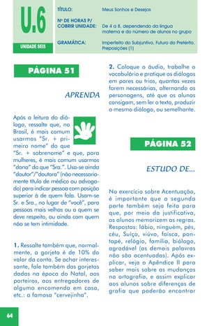 64
PÁGINA 51
Após a leitura do diá-
logo, ressalte que, no
Brasil, é mais comum
usarmos “Sr. + pri-
meiro nome” do que
“Sr. + sobrenome” e que, para
mulheres, é mais comum usarmos
“dona” do que “Sra.”. Usa-se ainda
“doutor”/”doutora”(nãonecessaria-
mente título de médico ou advoga-
do)paraindicarpessoacomposição
superior à de quem fala. Usam-se
Sr. e Sra., no lugar de “você”, para
pessoas mais velhas ou a quem se
deve respeito, ou ainda com quem
não se tem intimidade.
1. Ressalte também que, normal-
mente, a gorjeta é de 10% do
valor da conta. Se achar interes-
sante, fale também das gorjetas
dadas na época do Natal, aos
porteiros, aos entregadores de
alguma encomenda em casa,
etc.: a famosa “cervejinha”.
No exercício sobre Acentuação,
é importante que a segunda
parte também seja feita para
que, por meio da justificativa,
os alunos memorizem as regras.
Respostas: lábio, ninguém, pés,
céu, Suíço, viúvo, faísca, pon-
tapé, relógio, família, biólogo,
agradável (as demais palavras
não são acentuadas). Após ex-
plicar, veja o Apêndice II para
saber mais sobre as mudanças
na ortografia, e assim explicar
aos alunos sobre diferenças de
grafia que poderão encontrar
PÁGINA 52
U.6UNIDADE SEIS
TÍTULO: Meus Sonhos e Desejos
No
DE HORAS P/
COBRIR UNIDADE: De 4 a 8, dependendo da língua
materna e do número de alunos no grupo
GRAMÁTICA: Imperfeito do Subjuntivo, Futuro do Pretérito,
Preposições (1)
2. Coloque o áudio, trabalhe o
vocabulário e pratique os diálogos
em pares ou trios, quantas vezes
forem necessárias, alternando os
personagens, até que os alunos
consigam, sem ler o texto, produzir
o mesmo diálogo, ou semelhante.
 