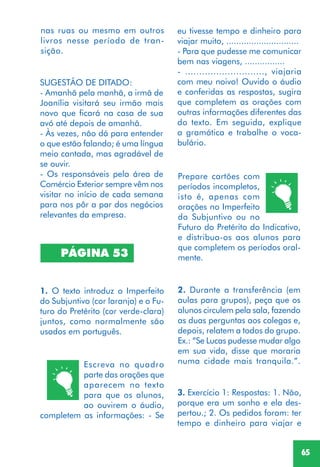 65
SUGESTÃO DE DITADO:
- Amanhã pela manhã, a irmã de
Joanília visitará seu irmão mais
novo que ficará na casa de sua
avó até depois de amanhã.
- Às vezes, não dá para entender
o que estão falando; é uma língua
meio cantada, mas agradável de
se ouvir.
- Os responsáveis pela área de
Comércio Exterior sempre vêm nos
visitar no início de cada semana
para nos pôr a par dos negócios
relevantes da empresa.
PÁGINA 53
1. O texto introduz o Imperfeito
do Subjuntivo (cor laranja) e o Fu-
turo do Pretérito (cor verde-clara)
juntos, como normalmente são
usados em português.
Escreva no quadro
parte das orações que
aparecem no texto
para que os alunos,
ao ouvirem o áudio,
completem as informações: - Se
Prepare cartões com
períodos incompletos,
isto é, apenas com
orações no Imperfeito
do Subjuntivo ou no
Futuro do Pretérito do Indicativo,
e distribua-os aos alunos para
que completem os períodos oral-
mente.
nas ruas ou mesmo em outros
livros nesse período de tran-
sição.
2. Durante a transferência (em
aulas para grupos), peça que os
alunos circulem pela sala, fazendo
as duas perguntas aos colegas e,
depois, relatem a todos do grupo.
Ex.: “Se Lucas pudesse mudar algo
em sua vida, disse que moraria
numa cidade mais tranquila.”.
eu tivesse tempo e dinheiro para
viajar muito, .............................
- Para que pudesse me comunicar
bem nas viagens, ................
- ............................, viajaria
com meu noivo! Ouvido o áudio
e conferidas as respostas, sugira
que completem as orações com
outras informações diferentes das
do texto. Em seguida, explique
a gramática e trabalhe o voca-
bulário.
3. Exercício 1: Respostas: 1. Não,
porque era um sonho e ela des-
pertou.; 2. Os pedidos foram: ter
tempo e dinheiro para viajar e
 