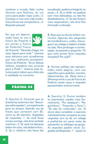 66
PÁGINA 54
1. Exercício 2: Comente que os
brasileiros costumam dar “descul-
pas esfarrapadas”, principalmente
para os atrasos, fazendo uso de
frases que comecem com SE,
como as do exercício. Sugestões
de respostas: 1. Se você fosse
sincero comigo, não teria contado
mentiras.; 2. Se você me deixasse
beber em casa, não beberia fora.;
3. Se o relatório não fosse tão
Por que em determi-
nada frase se usa o
Futuro do Presente e
em outras o Futuro
do Pretérito? Futuro
do Presente: “Quando chegar em
casa, ligarei para você.”. Usamos
essa estrutura pois acreditamos
que isso realmente acontecerá.
Futuro do Pretérito: “Se eu falasse
italiano, mandaria meu currículo
para a Pirelli.”. Usamos essa es-
trutura para indicar que o fato não
é realidade no momento.
2. Peça que os alunos tentem me-
morizar algumas das perguntas
da transferência e, então, interro-
guem seu colega e relatem a todos
na sala. Para prolongar a conver-
sação, acrescente a pergunta: “O
que você jamais faria naquelas
situações? Por quê?”.
3. Formas polidas são apresen-
tadas nesta página, com uso
específico para pedidos, convites,
oferecimentos, etc. Deixe clara a
diferença entre o uso do Futuro do
Pretérito nestes casos e naqueles
apresentados anteriormente.
4. Exercício 3: Ensine também
as expressões usadas mais for-
malmente: “Por obséquio”; “Por
gentileza”; “Fazendo o favor”;
“Se não for incômodo”; etc. O
aluno deve completar o exercício
individualmente, comparar as suas
respostas com as de um colega
e praticá-las em pares antes de
apresentar os diálogos ao grupo.
As respostas podem variar. Su-
gestão de Respostas: 1 - (casal no
complicado, poderia entregá-lo no
prazo.; 4. Se o chefe me pedisse
com mais delicadeza, eu não lhe
desobedeceria.; 5. Se eles fossem
mais responsáveis, não teria lhes
chamado a atenção.
conhecer o mundo, falar muitos
idiomas com fluência, ter um
noivo para poder viajar junto.; 3.
Começar a viver uma vida român-
tica junto ao seu companheiro.; 4.
Resposta pessoal.
 