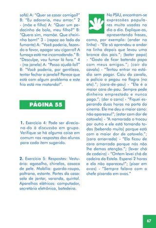 67
PÁGINA 55
1. Exercício 4: Pode ser direcio-
na-do à discussão em grupo.
Verifique se há alguma coisa em
comum nas respostas dos alunos
para cada item sugerido.
2. Exercício 5: Respostas: Vestu-
ário: agasalho, chinelos, casaco
de pele. Mobília: guarda-roupa,
poltrona, estante. Partes da casa:
sala de jantar, varanda, quintal.
Aparelhos elétricos: computador,
secretária eletrônica, batedeira.
No PSIU, encontram-se
expressões popula-
res muito usadas no
dia a dia. Explique-as,
apresentando frases,
como, por exemplo: (andar na
linha) - “Ele só aprendeu a andar
na linha depois que levou uma
bronca dos pais.”; (bater papo)
- “Gosto de ficar batendo papo
com meus amigos.”; (cair do
cavalo) - “Tentou entrar no está-
dio sem pagar. Caiu do cavalo,
a polícia o pegou no flagra (no
ato).”; (cara-de-pau) - “Ela é a
maior cara de-pau. Sempre pede
dinheiro emprestado e nunca
paga.”; (dar o cano) - “Fiquei es-
perando duas horas na porta do
cinema. Ele me deu o maior cano:
não apareceu!”; (estar com dor de
cotovelo) - “A namorada o trocou
por outro e ele está tomando to-
das (bebendo muito) porque está
com a maior dor de cotovelo.”;
(cara amarrada) - “Ela ficou de
cara amarrada porque nós não
lhe demos atenção.”; (levar chá
de cadeira) - “Ontem levei chá de
cadeira da Estela. Esperei 2 horas
e ela não apareceu!”; (pisar em
ovos) - “Sempre falava com o
chefe pisando em ovos.”
sofá) A: “Quer se casar comigo?”
B: “Eu adoraria, meu amor.” 2
- (mãe e filho) A: “Quer um pe-
dacinho de bolo, meu filho?” B:
“Quero sim, mamãe. Que cheiri-
nho bom!” 3 - (rapaz ao lado do
fumante) A: “Você poderia, fazen-
do o favor, apagar seu cigarro? A
fumaça está me incomodando.” B:
“Desculpe, vou fumar lá fora.” 4
- (na janela) A: “Posso ajudá-lo?”
B: “Você poderia, por gentileza,
tentar fechar a janela? Parece que
está com algum problema e este
frio está me matando!”.
 