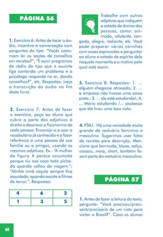 68
2. Exercício 7: Antes de fazer
o exercício, peça ao aluno que
cubra a parte dos adjetivos à
direita e descreva a fisionomia de
cada pessoa. Encoraje-o a usar o
vocabulário já conhecido e a fazer
referência a uma pessoa de sua
família ou a amigos, usando os
mesmos adjetivos. Ex.: “A mulher
da figura 4 parece assustada
porque viu sua casa toda picha-
da quando voltou de viagem.”;
“Minha irmã caçula sempre fica
assustada, quando assiste a filmes
de terror.”. Respostas:
4. PSIU - Há uma variedade muito
grande de vestuário feminino e
masculino. Sugerimos usar fotos
de revistas para descrição. Men-
cione que bermuda, blusa, calça,
casaco, meia, short, também fa-
zem parte do vestuário masculino.
PÁGINA 57
1. Antes de fazer a leitura do texto,
pergunte: “Você precisou/preci-
sará/precisaria de um visto para
visitar o Brasil?”. Caso os alunos
PÁGINA 56
1. Exercício 6: Antes de tocar o áu-
dio, incentive a conversação com
perguntas do tipo: “Vocês costu-
mam ler as seções de conselhos
em revistas?”; “E ouvir programas
de rádio do tipo que o ouvinte
liga contando um problema e o
psicólogo responde no ar, dando
conselhos?”, etc. Respostas: (veja
a transcrição do áudio no fim
deste livro).
4 6 2
1 3 5
3. Exercício 8: Respostas: 1. ...
alguém chegasse atrasado; 2. ...
a empresa não tivesse uma caixa
preta ; 3. ... ele está estudando!; 4.
... Mário estudando /... soubesse
que ele tirou uma boa nota.
Trabalhe com outros
adjetivos que indiquem
o estado de ânimo das
pessoas, como: ani-
mada, relutante, zan-
gada, alegre, radiante, etc. Você
pode preparar várias carinhas
com essas expressões e perguntar
ao aluno o estado de espírito dele
naquele momento e o motivo pelo
qual está assim.
 