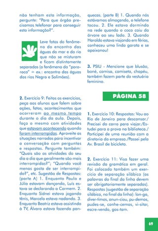 69
Leve fotos do fenôme-
no do encontro das
águas do mar e do rio
que não se misturam
e ficam distintamente
separadas (o fenômeno da “poro-
roca” = ex.: encontro das águas
dos rios Negro e Solimões).
2. Exercício 9: Feitos os exercícios,
peça aos alunos que falem sobre
ações, fatos, acontecimentos que
ocorreram ao mesmo tempo
durante o dia da aula. Depois,
faça o mesmo com atividades
que estavam acontecendo quando
foram interrompidas. Aproveite as
situações narradas para incentivar
a conversação com perguntas
e respostas. Pergunte também:
“Quais são as atividades do seu
dia a dia que geralmente são mais
interrompidas?”; “Quando você
menos gosta de ser interrompi-
do?”, etc. Sugestão de Respostas:
(parte A) 1. Enquanto Paulo e
Júlia estavam dançando, Luís es-
tava se declarando a Carmem. 2.
Enquanto Sidnei estava jogando
tênis, Marcelo estava nadando. 3.
Enquanto Beatriz estava assistindo
à TV, Álvaro estava fazendo pan-
3. PSIU - Mencione que blusão,
boné, camisa, camiseta, chapéu,
também fazem parte do vestuário
feminino.
PÁGINA 58
1. Exercício 10: Respostas: Vou ao
Rio de Janeiro para descansar./
Precisei do carro para viajar./Es-
tudei para a prova na biblioteca./
Participei de uma reunião com a
diretoria da empresa./Passei pela
Av. Brasil de bicicleta.
2. Exercício 11: Visa fazer uma
revisão da gramática em geral.
Foi colocado também um exer-
cício de separação silábica (as
palavras do final da linha devem
ser obrigatoriamente separadas).
Respostas (sugestão de separação
silábica, no final da linha): lon-ga,
diver-timos, anun-ciou, pu-demos,
pudes-se, conhe-cemos, vi-sitar,
escre-vendo, gos-tam.
quecas. (parte B) 1. Quando nós
estávamos almoçando, o telefone
tocou. 2. Ele estava dormindo
na rede quando o coco caiu da
árvore ao seu lado. 3. Quando
Haroldo estava viajando em férias,
conheceu uma linda garota e se
apaixonou!
não tenham esta informação,
pergunte: “Para que órgão pre-
cisamos telefonar para conseguir
esta informação?”.
 