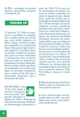 70
PÁGINA 59
1. Exercício 12: Feitos os exer-
cícios e corrigidas as respostas
com o áudio, solicite aos alunos
que, como tarefa, elaborem um
texto e, depois, invertam a ordem
dos parágrafos ou a posição das
frases. Peça que as tragam para a
aula seguinte. O professor deve,
na ocasião, recolher as composi-
ções (com as frases misturadas)
e redistribuí-las entre os alunos
para que cada um reconstrua a
composição na ordem adequada.
Deve-se, então, solicitar que leiam
as composições em voz alta e que
façam as correções necessárias,
caso a ordem ainda não seja a
apropriada. Respostas: veja a
transcrição do áudio.
DIA DO ÍNDIO: o dia
19 de abril, desde o
primeiro Congresso
Internacional Indi-
genista realizado no
México em 1940, é dedicado ao
índio das três Américas. No Brasil,
as comemorações começaram a
partir de 1944. De lá para cá,
as homenagens acontecem por
meio de eventos realizados em
todas as regiões do país. Apesar
disso, podemos verificar que a
população civilizada brasileira não
dá a devida atenção aos povos
indígenas, os quais, quando do
descobrimento do Brasil, totali-
zavam em média dois milhões e,
hoje, não passam de duzentos mil.
Apesar da existência da FUNAI
(Fundação Nacional do Índio),
órgão público que os protege de
forma bastante limitada, os índios
brasileiros continuam tendo suas
terras e sua privacidade invadidas.
Concentram-se principalmente
no Amazonas e em Goiás. O
Tupi-Guarani, língua falada pelos
índios, embora não possuindo
registro escrito, teve grande
influência na configuração do
português do Brasil, com palavras
como: guaraná, abacaxi, Tietê,
Pernambuco, Iguaçu e muitas
outras.
2. Peça aos alunos que recontem a
história, cada um uma parte, com
suas próprias palavras.
3. Use o exercício para uma dis-
cussão sobre os índios: sua reali-
dade, como vivem, o que sofrem,
como ajudá-los, etc.
3. PSIU - prendedor de gravata;
bijuteria: gargantilha, pingente,
tornozeleira, etc.
 