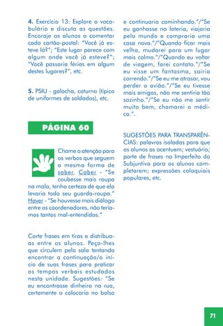 71
4. Exercício 13: Explore o voca-
bulário e discuta as questões.
Encoraje os alunos a comentar
cada cartão-postal: “Você já es-
teve lá?”; “Este lugar parece com
algum onde você já esteve?”;
“Você passaria férias em algum
destes lugares?”, etc.
PÁGINA 60
Chame a atenção para
os verbos que seguem
a mesma forma de
saber. Caber - “Se
coubesse mais roupa
na mala, tenho certeza de que ela
levaria todo seu guarda-roupa.”
Haver - “Se houvesse mais diálogo
entre os coordenadores, não tería-
mos tantos mal-entendidos.“
Corte frases em tiras e distribua-
as entre os alunos. Peça-lhes
que circulem pela sala tentando
encontrar a continuação/o iní-
cio de suas frases para praticar
os tempos verbais estudados
nesta unidade. Sugestões: “Se
eu encontrasse dinheiro na rua,
certamente o colocaria no bolso
e continuaria caminhando.”/“Se
eu ganhasse na loteria, viajaria
pelo mundo e compraria uma
casa nova.”/”Quando ficar mais
velho, mudarei para um lugar
mais calmo.”/”Quando eu voltar
de viagem, farei contato.”/”Se
eu visse um fantasma, sairia
correndo.”/”Se eu me atrasar, vou
perder o avião.”/“Se eu tivesse
mais amigos, não me sentiria tão
sozinho.”/”Se eu não me sentir
muito bem, chamarei o médi-
co.”.
SUGESTÕES PARA TRANSPARÊN-
CIAS: palavras isoladas para que
os alunos as acentuem; vestuário;
parte de frases no Imperfeito do
Subjuntivo para os alunos com-
pletarem; expressões coloquiais
populares, etc.
5. PSIU - galocha, coturno (típico
de uniformes de soldados), etc.
 