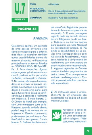 73
PÁGINA 61
Colocamos apenas um exemplo
de uma pessoa enviando uma
carta e um pacote para o exterior,
mas deve-se exercitar também
outras possibilidades dentro da
mesma situação, utilizando-se
principalmente os termos listados
no VOCABULÁRIO RELEVANTE.
Ex.: 1. Para despachar alguma
coisa urgente, principalmente na-
cional, pode-se optar por enviar
via Sedex, mais rápido e eficiente.
2. No que se refere a um Impresso,
deve-se escrever a palavra im-
presso no envelope e, se possível,
deixar à mostra uma parte, para
que o funcionário possa se certifi-
car de que o conteúdo é realmente
um Impresso. É mais barato. 3.
O Cartão de Natal, por exemplo,
com uma mensagem curta de fe-
licitações, quando enviado aberto,
poderá seguir as normas de um
Impresso. 4. Quanto a uma carta,
pode-se optar por enviar como Car-
tão-Postal ou Aerograma. É mais
barato. 5. Pode-se também man-
dar uma Carta Registrada, para se
ter controle e um comprovante de
seu envio. 6. Já uma mensagem
urgente pode ser enviada através
de um Telegrama ou de um Fax.
7. Pode-se ir ao Correio apenas
para comprar um Selo Nacional
ou Internacional também. 8. Há
ainda a possibilidade de se en-
viar uma correspondência com
AR (Aviso de Recebimento). Neste
caso, recebe-se o comprovante do
recebimento com a assinatura de
quem recebeu a correspondência.
9. Algumas Agências de Correio
aceitam também pagamentos de
certas contas. Com uma pequena
variação no diálogo sobre o Cor-
reio, é possível trabalhar com todo
este vocabulário.
2. As instruções para o preen-
chimento de um envelope são
encontradas na página 64 desta
mesma Unidade.
Apresente a ideia de
colecionar selos e ini-
cie uma conversação
sobre coleções. “Você
costumava colecionar
U.7UNIDADE SETE
TÍTULO: A Chegada
No
DE HORAS P/
COBRIR UNIDADE: De 4 a 8, dependendo da língua materna
e do número de alunos no grupo
GRAMÁTICA: Imperativo, Plural dos Substantivos
 