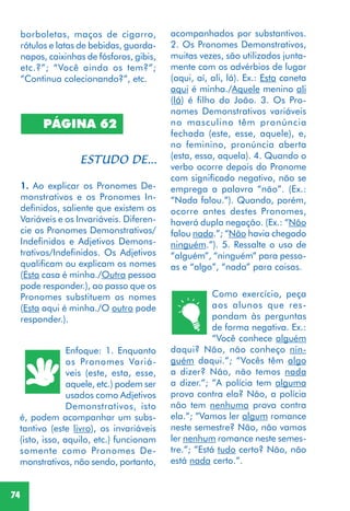 74
borboletas, maços de cigarro,
rótulos e latas de bebidas, guarda-
napos, caixinhas de fósforos, gibis,
etc.?”; “Você ainda os tem?”;
“Continua colecionando?”, etc.
PÁGINA 62
1. Ao explicar os Pronomes De-
monstrativos e os Pronomes In-
definidos, saliente que existem os
Variáveis e os Invariáveis. Diferen-
cie os Pronomes Demonstrativos/
Indefinidos e Adjetivos Demons-
trativos/Indefinidos. Os Adjetivos
qualificam ou explicam os nomes
(Esta casa é minha./Outra pessoa
pode responder.), ao passo que os
Pronomes substituem os nomes
(Esta aqui é minha./O outro pode
responder.).
Enfoque: 1. Enquanto
os Pronomes Variá-
veis (este, esta, esse,
aquele, etc.) podem ser
usados como Adjetivos
Demonstrativos, isto
é, podem acompanhar um subs-
tantivo (este livro), os invariáveis
(isto, isso, aquilo, etc.) funcionam
somente como Pronomes De-
monstrativos, não sendo, portanto,
acompanhados por substantivos.
2. Os Pronomes Demonstrativos,
muitas vezes, são utilizados junta-
mente com os advérbios de lugar
(aqui, aí, ali, lá). Ex.: Esta caneta
aqui é minha./Aquele menino ali
(lá) é filho do João. 3. Os Pro-
nomes Demonstrativos variáveis
no masculino têm pronúncia
fechada (este, esse, aquele), e,
no feminino, pronúncia aberta
(esta, essa, aquela). 4. Quando o
verbo ocorre depois do Pronome
com significado negativo, não se
emprega a palavra “não”. (Ex.:
“Nada falou.”). Quando, porém,
ocorre antes destes Pronomes,
haverá dupla negação. (Ex.: “Não
falou nada.”; “Não havia chegado
ninguém.”). 5. Ressalte o uso de
“alguém”, “ninguém” para pesso-
as e “algo”, “nada” para coisas.
Como exercício, peça
aos alunos que res-
pondam às perguntas
de forma negativa. Ex.:
“Você conhece alguém
daqui? Não, não conheço nin-
guém daqui.”; “Vocês têm algo
a dizer? Não, não temos nada
a dizer.”; ”A polícia tem alguma
prova contra ela? Não, a polícia
não tem nenhuma prova contra
ela.”; ”Vamos ler algum romance
neste semestre? Não, não vamos
ler nenhum romance neste semes-
tre.”; ”Está tudo certo? Não, não
está nada certo.”.
 