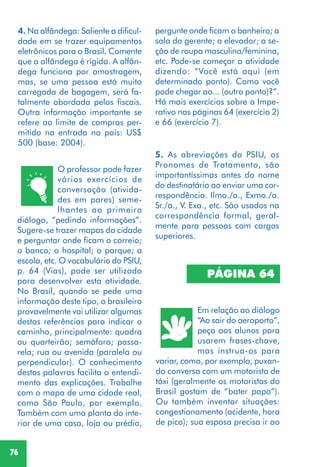 76
4. Na alfândega: Saliente a dificul-
dade em se trazer equipamentos
eletrônicos para o Brasil. Comente
que a alfândega é rígida. A alfân-
dega funciona por amostragem,
mas, se uma pessoa está muito
carregada de bagagem, será fa-
talmente abordada pelos fiscais.
Outra informação importante se
refere ao limite de compras per-
mitido na entrada no país: US$
500 (base: 2004).
O professor pode fazer
vários exercícios de
conversação (ativida-
des em pares) seme-
lhantes ao primeiro
diálogo, “pedindo informações”.
Sugere-se trazer mapas da cidade
e perguntar onde ficam o correio;
o banco; o hospital; o parque; a
escola, etc. O vocabulário do PSIU,
p. 64 (Vias), pode ser utilizado
para desenvolver esta atividade.
No Brasil, quando se pede uma
informação deste tipo, o brasileiro
provavelmente vai utilizar algumas
destas referências para indicar o
caminho, principalmente: quadra
ou quarteirão; semáforo; passa-
rela; rua ou avenida (paralela ou
perpendicular). O conhecimento
destas palavras facilita o entendi-
mento das explicações. Trabalhe
com o mapa de uma cidade real,
como São Paulo, por exemplo.
Também com uma planta do inte-
rior de uma casa, loja ou prédio,
5. As abreviações do PSIU, os
Pronomes de Tratamento, são
importantíssimas antes do nome
do destinatário ao enviar uma cor-
respondência. Ilmo./a., Exmo./a.
Sr./a., V. Exa., etc. São usados na
correspondência formal, geral-
mente para pessoas com cargos
superiores.
PÁGINA 64
Em relação ao diálogo
“Ao sair do aeroporto”,
peça aos alunos para
usarem frases-chave,
mas instrua-os para
variar, como, por exemplo, puxan-
do conversa com um motorista de
táxi (geralmente os motoristas do
Brasil gostam de “bater papo”).
Ou também inventar situações:
congestionamento (acidente, hora
de pico); sua esposa precisa ir ao
pergunte onde ficam o banheiro; a
sala do gerente; o elevador; a se-
ção de roupa masculina/feminina,
etc. Pode-se começar a atividade
dizendo: “Você está aqui (em
determinado ponto). Como você
pode chegar ao... (outro ponto)?”.
Há mais exercícios sobre o Impe-
rativo nas páginas 64 (exercício 2)
e 66 (exercício 7).
 
