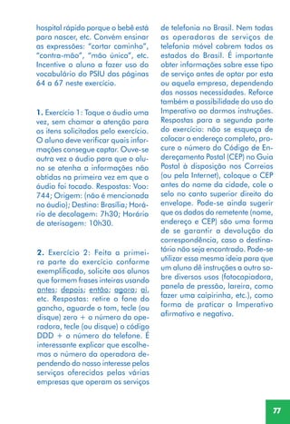 77
1. Exercício 1: Toque o áudio uma
vez, sem chamar a atenção para
os itens solicitados pelo exercício.
O aluno deve verificar quais infor-
mações consegue captar. Ouve-se
outra vez o áudio para que o alu-
no se atenha a informações não
obtidas na primeira vez em que o
áudio foi tocado. Respostas: Voo:
744; Origem: (não é mencionada
no áudio); Destino: Brasília; Horá-
rio de decolagem: 7h30; Horário
de aterisagem: 10h30.
2. Exercício 2: Feita a primei-
ra parte do exercício conforme
exemplificado, solicite aos alunos
que formem frases inteiras usando
antes; depois; então; agora; aí,
etc. Respostas: retire o fone do
gancho, aguarde o tom, tecle (ou
disque) zero + o número da ope-
radora, tecle (ou disque) o código
DDD + o número do telefone. É
interessante explicar que escolhe-
mos o número da operadora de-
pendendo do nosso interesse pelos
serviços oferecidos pelas várias
empresas que operam os serviços
hospital rápido porque o bebê está
para nascer, etc. Convém ensinar
as expressões: “cortar caminho”,
“contra-mão”, “mão única”, etc.
Incentive o aluno a fazer uso do
vocabulário do PSIU das páginas
64 a 67 neste exercício.
de telefonia no Brasil. Nem todas
as operadoras de serviços de
telefonia móvel cobrem todos os
estados do Brasil. É importante
obter informações sobre esse tipo
de serviço antes de optar por esta
ou aquela empresa, dependendo
das nossas necessidades. Reforce
também a possibilidade do uso do
Imperativo ao darmos instruções.
Respostas para a segunda parte
do exercício: não se esqueça de
colocar o endereço completo, pro-
cure o número do Código de En-
dereçamento Postal (CEP) no Guia
Postal à disposição nos Correios
(ou pela Internet), coloque o CEP
antes do nome da cidade, cole o
selo no canto superior direito do
envelope. Pode-se ainda sugerir
que os dados do remetente (nome,
endereço e CEP) são uma forma
de se garantir a devolução da
correspondência, caso o destina-
tário não seja encontrado. Pode-se
utilizar essa mesma ideia para que
um aluno dê instruções a outro so-
bre diversos usos (fotocopiadora,
panela de pressão, lareira, como
fazer uma caipirinha, etc.), como
forma de praticar o Imperativo
afirmativo e negativo.
 