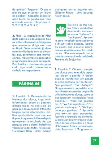 79
3. PSIU - O vocabulário do PSIU
desta página e o das páginas 66 e
67 estão voltados aos estrangeiros
que pensam em dirigir um carro
no Brasil. Todo motorista já deve
estar familiarizado com os símbo-
los, que, geralmente, são interna-
cionais, mas sempre é bom saber
o significado deles em português.
Para facilitar a compreensão, para
cada significado colocamos o
símbolo correspondente.
PÁGINA 66
1. Exercício 5: Dependendo do
interesse dos alunos, traga mais
informações sobre as pessoas
mencionadas no exercício ou
peça que pesquisem na Internet e
tragam outras informações. Dê-
lhes oportunidade para que, em
duplas, troquem opiniões e depois
apresentem o resultado de sua
pesquisa para a classe. Trabalhe o
vocabulário dos textos. Respostas:
Guimarães Rosa - Uma/ outras/
da goiaba”. Pergunte: “O que é
pior do que encontrar um bicho
na goiaba?”. Resposta: Encontrar
meio bicho na goiaba que você
acaba de morder... Respostas: 1.
V; 2. F; 3. V; 4. V; 5. F.
qualquer/ outro/ àquele/ um;
Gilberto Freyre - Um/ poucos/
neste/ desse.
Exercício 6: Há nes-
tas frases vocabulário
denotando sentimen-
to, como: “admirar” e
“sentir pena”. Aprovei-
te para introduzir outras palavras
e discutir sobre pessoas, lugares
ou coisas que o aluno: adora;
detesta; respeita; odeia; tem medo
de, etc. Não se esqueça de que se
trata de um exercício de revisão do
Presente do Subjuntivo!
2. Exercício 7: Chame a atenção
dos alunos para estes dois aspec-
tos: ordem e pedido. A ordem
pode se transformar em pedido
se acompanhada de “por favor”;
“por gentileza”; “por obséquio”.
No que se refere ao pedido, exis-
tem diversas expressões de grande
utilidade para os alunos, como as
que aparecem no exercício: “Você
poderia...”; “Você não gostaria
de...”; “Você se importaria...”; “Eu
gostaria muito que...”; “Você po-
deria, por gentileza...”. Aproveite
para exercitar estas expressões,
fazendo o exercício ao contrário.
O professor diz um verbo no Impe-
rativo dando uma ordem e o aluno
elabora uma frase exprimindo pe-
dido. Respostas: 1.”Traga-me um
 