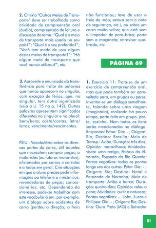 81
2. O texto “Outros Meios de Trans-
porte” deve ser trabalhado como
atividade de compreensão oral
(áudio), compreensão de leitura e
discussão do tema: “Qual é o meio
de transporte mais usado no seu
país?”; “Qual é o seu preferido?”;
“Você tem medo de usar algum
destes meios de transporte?”; “Há
algum meio de transporte que
você nunca utilizou?”, etc.
3. Aproveite o enunciado da trans-
ferência para tratar de palavras
que nunca aparecem no singular,
com exceção de férias, que, no
singular, tem outro significado
(veja a U. 15 na p. 142). Outras
palavras apresentam significados
diferentes no singular e no plural:
bem/bens; costa/costas; letra/
letras; vencimento/vencimentos.
PSIU - Vocabulário sobre as diver-
sas partes do carro, útil àqueles
que necessitem comprar peças; a
motoristas (ou futuros motoristas);
aficionados por carros e corridas
e a todos em geral. Crie situações
em que o aluno precise pedir infor-
mações ao telefone a mecânicos;
revendedoras de peças; conces-
sionárias, etc. Dependendo do
interesse, pode-se trabalhar com
este vocabulário em, por exemplo,
um diálogo sobre acidentes de
carro (perdeu a direção; o freio
1. Exercício 11: Trata-se de um
exercício de compreensão oral,
mas que pode também ser apro-
veitado para, em grupos ou pares,
inventar-se um diálogo semelhan-
te, falando sobre uma viagem
(imaginária), realizada há pouco
tempo, parte feita em grupo, par-
te, sozinho. Nem todos os itens
serão mencionados no diálogo.
Respostas: Edna: Dia: - ; Origem:
Rio; Destino: Brasília; Meio de
Transp.: Avião; Duração: três dias;
Opinião: maravilhosa; Atividades:
visitar uma amiga, Palácio da Al-
vorada, Pousada do Rio Quente;
Pontos negativos: todos os pontos
longe uns dos outros. Peter: Dia: - ;
Origem: Rio; Destino: Natal e
Fernando de Noronha; Meio de
transporte: Avião e barco; Dura-
ção: quatro dias; Opinião: valeu a
pena; Atividades: curtir a natureza;
Pontos negativos: - . John, Lucas e
Philippe: Dia: - ; Origem: Rio; Des-
tino: Ouro Preto (MG) e Salvador
PÁGINA 69
não funcionou; teve de usar o
freio de mão; estava sem o cinto
de segurança, etc.), ou sobre um
carro muito velho; que está sem
o limpador de para-brisa; porta
sem a maçaneta; retrovisor que-
brado, etc.
 