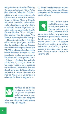 82
Verifique se os alunos
já viajaram sozinhos,
em grupos, em pacotes
turísticos, com a na-
morada, etc. Pergunte
sobre as vantagens e desvantagens
de cada tipo de viagem.
2. Nesta transferência os alunos
devem também trocar experiências
a respeito de informações turísticas
sobre o Brasil.
PSIU - Assim como
no PSIU anterior, este
vocabulário sobre as
partes externas do
carro pode ser usado
para descrições: parachoque
amassado; porta-malas aberto;
farol aceso; sem placa; sem
estepe; pneu careca. Acrescente
também expressões para relatar
acidentes: derrapar, capotar,
perder a direção, subir no can-
teiro, furar o pneu, dormir no
volante, etc.
(BA); Meio de Transporte: Ônibus;
duração: dois dias em Ouro Preto,
dois dias em Salvador; Opinião:
adoraram as casas coloniais de
Ouro Preto e acharam interes-
santes a Cidade Alta e a Cidade
Baixa em Salvador; Atividades:
visita a localidades de Ouro Preto
e Salvador. Pontos negativos: co-
mida forte com azeite de dendê.
Karen e Martha: Dia: - ; Origem:
Rio; Destino: Foz do Iguaçu, Vila
Velha, Camboriú; Meio de Transp.:
- ; Duração: cinco dias; Opinião:
adoraram as paisagens; Ativida-
des: Cataratas de Foz do Iguaçu,
monumentos feitos pela erosão em
Vila Velha e banho de sol na praia
do Balneário de Camboriú; Pontos
negativos: muitos turistas, muita
fila para tudo. Todos juntos: Dia: -
; Origem: - ; Destino: Rio; Meio de
transporte: - ; Duração: três dias;
Opinião: Todos juntos: passeios
maravilhosos; Atividades: banhos
de sol nas praias de Copacabana,
Ipanema e Leblon, passeios ao
Pão de Açúcar, ao Corcovado e
a Petrópolis; Pontos negativos: - .
 