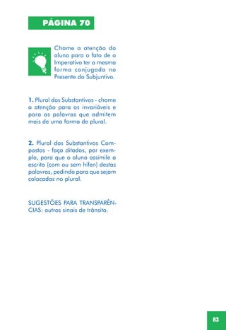 83
PÁGINA 70
1. Plural dos Substantivos - chame
a atenção para os invariáveis e
para as palavras que admitem
mais de uma forma de plural.
2. Plural dos Substantivos Com-
postos - faça ditados, por exem-
plo, para que o aluno assimile a
escrita (com ou sem hífen) destas
palavras, pedindo para que sejam
colocadas no plural.
SUGESTÕES PARA TRANSPARÊN-
CIAS: outros sinais de trânsito.
Chame a atenção do
aluno para o fato de o
Imperativo ter a mesma
forma conjugada no
Presente do Subjuntivo.
 