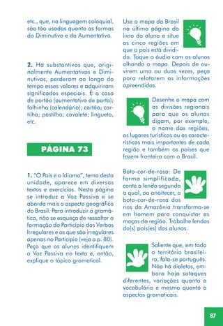87
PÁGINA 73
Use o mapa do Brasil
na última página do
livro do aluno e situe
as cinco regiões em
que o país está dividi-
do. Toque o áudio com os alunos
olhando o mapa. Depois de ou-
virem uma ou duas vezes, peça
para relatarem as informações
apreendidas.
Desenhe o mapa com
as divisões regionais
para que os alunos
digam, por exemplo,
o nome das regiões,
os lugares turísticos ou as caracte-
rísticas mais importantes de cada
região e também os países que
fazem fronteira com o Brasil.
Boto-cor-de-rosa: De
forma simplificada,
conte a lenda segundo
a qual, ao anoitecer, o
boto-cor-de-rosa dos
rios da Amazônia transforma-se
em homem para conquistar as
moças da região. Trabalhe lendas
do(s) país(es) dos alunos.
Saliente que, em todo
o território brasilei-
ro, fala-se português.
Não há dialetos, em-
bora haja sotaques
diferentes, variações quanto a
vocabulário e mesmo quanto a
aspectos gramaticais.
2. Há substantivos que, origi-
nalmente Aumentativos e Dimi-
nutivos, perderam ao longo do
tempo esses valores e adquiriram
significados especiais. É o caso
de portão (aumentativo de porta);
folhinha (calendário); cartão; car-
tilha; pastilha; cavalete; lingueta,
etc.
1. “O País e o Idioma”, tema desta
unidade, aparece em diversos
textos e exercícios. Nesta página
se introduz a Voz Passiva e se
aborda mais o aspecto geográfico
do Brasil. Para introduzir a gramá-
tica, não se esqueça de ressaltar a
formação do Particípio dos Verbos
Irregulares e os que são irregulares
apenas no Particípio (veja a p. 80).
Peça que os alunos identifiquem
a Voz Passiva no texto e, então,
explique o tópico gramatical.
etc., que, na linguagem coloquial,
são tão usadas quanto as formas
do Diminutivo e do Aumentativo.
 