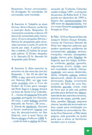 89
3. Exercício 4: Trabalhe as duas
formas: Ativa e Passiva, conforme
o exemplo dado. Respostas: O
marceneiro consertou o banco./O
banco foi consertado pelo marce-
neiro. O carro atropelou Patrício./
Patrício foi atropelado pelo carro.
João escreveu a carta./A carta foi
escrita por João. A polícia pren-
deu o ladrão./O ladrão foi preso
pela polícia. O Diretor despediu
o Sr. Marcelo./O Sr. Marcelo foi
despedido pelo Diretor.
4. Exercício 5: (Este exercício se
encontra no site www.sbs.com.br)
Respostas: 1. Em 22 de abril de
2000, a nau, que será construída
em Valença (BA), vai içar suas
velas ornadas com a Cruz da
Ordem de Cristo para navegar
até Porto Seguro e lançar âncora
na baía de Santa Cruz Cabrália.
2. ...nasceu de pesquisa feita pelo
arquiteto português Ivo Gouveia,
44 anos, e pelo biólogo paulista
Marcello de Ferrari, 38 anos...
3. Diante do obstáculo, Gouveia
e Ferrari resolveram inspirar sua
nau do descobrimento na São
Gabriel, com a qual Vasco da
Gama atingiu a Índia em 1498. 4.
...onde foi feita a réplica da Nina,
5. PSIU - O Hino Nacional (letra de
Joaquim Osório Duque Estrada;
música de Francisco Manoel da
Silva) tem algumas palavras que
podem apresentar problemas de
compreensão: plácidas: serenas,
tranquilas, mansas, sossegadas;
brado: clamor, grito; fúlgidos: de
fulgente, que tem fulgor, brilhan-
te, cintilante; penhor: garantia,
segurança, prova; vívido: que
tem vivacidade, ardente, intenso;
impávido: sem pavor, destemido,
afoito, intrépido; colosso: estátua
descomunal, objeto de enormes
dimensões; florão: ornamento
circular do feitio de uma flor,
abóbada; garrida: sineta, roda
de ferro que se põe sob pedras
grandes para deslocá-las; lábaro:
estandarte dos exércitos romanos,
distintivo de nação, partido, pavi-
lhão, pendão; flâmula: pequena
chama, bandeirola terminada em
bico usada para sinalização em
festividades ou como adorno. Par-
te do Hino Nacional, o PSIU desta
página, está gravado no áudio
para que o aluno se familiarize
também com a música.
caravela de Cristóvão Colombo
usada no filme 1492 - a conquista
do paraíso, de Ridley Scott. 5. Fica
pronta em dezembro de 1999 e,
depois das comemorações dos
500 anos do descobrimento, vira
um museu flutuante navegando do
Amapá ao Chuí.
Respostas: foram convocados;
foi divulgada; foi concebido; foi
convocada; será montada.
 