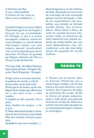 92
PÁGINA 76
1. Discuta com os alunos sobre
as diversas influências que a
nossa língua recebeu, não só dos
índios e escravos africanos, como
também dos imigrantes de todos
os continentes do mundo. Divida
os alunos em grupos pequenos,
peça a cada grupo que pesquise
na Internet um tipo de influência e
solicite mais exemplos de palavras
ou expressões de origem indígena
ou estrangeira.
Vivendo há alguns anos em Lisboa,
Filipe Mukenga levou de Angola a
herança de sua musicalidade.
Em Portugal, o jazz e a música
portuguesa moderna mostraram
novas direções e a mescla dessas
informações resultou num som
próprio, pessoal, inconfundível,
com a marca daqueles que vieram
para ficar. No Brasil, foi gravado
por Djavan, Martinho da Vila e o
Grupo Fundo de Quintal.
“Formosa Inês” (de Mário Pacheco/
RosaLobatodeFaria- Portugal;intér-
prete: Paulo Bragança - Portugal)
Antiga como a sina dos amantes
A audácia de morder o infinito
Acesa pelas noites delirantes
Paixão que se fez lenda e se fez mito
Depois foram razões que o Reino tece
Foi o dia mais triste, o mais
maldito
A espada ao alto erguida e foi a
prece
Amor desfeito em sangue... e foi
o grito
D. Pedro desvairado brada e clama
Leva de terra em terra a sua amada
Não tem morada certa pois quem
ama
Saudade tem por única morada. (...)
Paulo Bragança é um dos talentos
do fado. Associado ao movimento
de renovação do mais conhecido
gênero musical português, o fato
de ser moçambicano não atra-
palhou sua entrada no fechado
mundo fadista. Seu primeiro
álbum, Notas Sobre a Alma, de
onde foi extraída Formosa Inês,
contém todos os elementos do
fado tradicional com pitadas evi-
dentes de modernidade, que não
visam descaracterizar, mas, sim,
modernizar uma das mais belas
formas de expressão do mundo
lusófono.
Vi Marítimo da Ilha,
Vi meu clube predileto
Vi homem do mar como eu
Que é meio analfabeto (...)
 