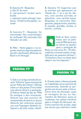 93
2. Exercício 8 - Respostas:
a. Dia 21 de maio
b. tupi-guarani/ ioruba/ quim-
bundo
c. capivara/ quati; pitanga/ man-
dioca; Pindamonhangaba/ Ju-
randir
PÁGINA 77
1. Este é um artigo extraído do en-
carte “Folhinha” (para crianças) do
jornal “Folha de S. Paulo”, falando
sobre um dos países (Timor-Leste)
cujo idioma oficial é o português.
O Prêmio Nobel da Paz de 1996
foi entregue a dois timorenses.
Saliente que este exercício de
compreensão de texto é um pouco
diferente dos anteriores porque
usa uma linguagem bastante co-
loquial e, de certo modo, infantil.
2. Exercício 10: Sugerimos usar
as carinhas que apareceram no
“Estudo de...”: se o uso for afe-
tivo, uma carinha sorrindo; se
pejorativo, uma carinha brava.
Respostas: a) menininho, Pole-
garzinho, pequenininho, caixinha;
b) casarão, grandão, carrões; c)
saiinha , curtinha.
4. PSIU - Nesta página e na se-
guinte, trazemos algumas palavras
que têm significados diferentes no
Brasil e em Portugal.
3. Exercício 9 - Respostas: foi
encontrado/ (foi) encaminhado/
foi verificado/ (foi) vacinado/ (foi)
liberado/ ser solto
Pode-se fazer outras
frases com as pala-
vras do PSIU para que
os alunos as passem
para o português do
Brasil, ou vice-versa. Ex.: “O refor-
mado leu a ementa e pediu um ge-
lado para seu pequeno almoço.”;
“O banheiro ficou na bicha para
adquirir seu tira-cápsulas.”.
PÁGINA 78
1. O texto sobre o Mercosul pode
ser trabalhado como exercício de
compreensão, fazendo-se per-
guntas aos alunos após a leitura.
Como tema de discussão: quais
as vantagens de ser, ou não,
membro do Mercosul; quais as
mudanças nos países-membros
após a criação do Mercosul, etc.
Como exercício de revisão, peça
aos alunos que sublinhem todos
 