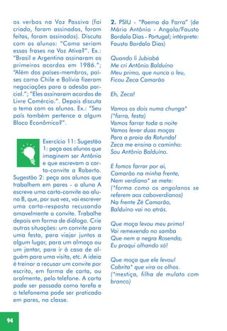 94
Exercício 11: Sugestão
1: peça aos alunos que
imaginem ser Antônio
e que escrevam a car-
ta-convite a Roberto.
Sugestão 2: peça aos alunos que
trabalhem em pares - o aluno A
escreve uma carta-convite ao alu-
no B, que, por sua vez, vai escrever
uma carta-resposta recusando
amavelmente o convite. Trabalhe
depois em forma de diálogo. Crie
outras situações: um convite para
uma festa, para viajar juntos a
algum lugar, para um almoço ou
um jantar, para ir à casa de al-
guém para uma visita, etc. A ideia
é treinar a recusar um convite por
escrito, em forma de carta, ou
oralmente, pelo telefone. A carta
pode ser passada como tarefa e
o telefonema pode ser praticado
em pares, na classe.
2. PSIU - “Poema da Farra” (de
Mário Antônio - Angola/Fausto
Bordalo Dias - Portugal; intérprete:
Fausto Bordalo Dias)
Quando li Jubiabá
Me cri Antônio Balduíno
Meu primo, que nunca o leu,
Ficou Zeca Camarão
Eh, Zeca!
Vamos os dois numa chunga*
(*farra, festa)
Vamos farrar toda a noite
Vamos levar duas moças
Para a praia da Rotunda!
Zeca me ensina o caminho:
Sou Antônio Balduíno.
E fomos farrar por aí,
Camarão na minha frente,
Nem verdiano* se mete:
(*forma como os angolanos se
referem aos caboverdianos)
Na frente Zé Camarão,
Balduíno vai no atrás.
Que moça levou meu primo!
Vai remexendo no samba
Que nem a negra Rosenda;
Eu praqui olhando só!
Que moça que ele levou!
Cabrita* que vira os olhos.
(*mestiça, filha de mulato com
branco)
os verbos na Voz Passiva (foi
criado, foram assinados, foram
feitas, foram assinados). Discuta
com os alunos: “Como seriam
essas frases na Voz Ativa?”. Ex.:
“Brasil e Argentina assinaram os
primeiros acordos em 1986.”;
“Além dos países-membros, paí-
ses como Chile e Bolívia fizeram
negociações para a adesão par-
cial.”; “Eles assinaram acordos de
Livre Comércio.”. Depois discuta
o tema com os alunos. Ex.: “Seu
país também pertence a algum
Bloco Econômico?”.
 