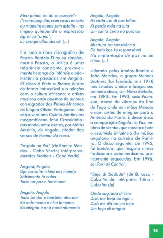 95
Meu primo, rei do musseque*:
(*bairro popular, com casas de lata
ou madeira e ruas sem asfalto - na
língua quimbundo a expressão
significa “areia”)
Eu praqui olhando só! (...)
Em toda a obra discográfica de
Fausto Bordalo Dias ou simples-
mente Fausto, a África é uma
referência constante, provavel-
mente herança da infância e ado-
lescência passadas em Angola.
O disco A Preto e Branco ilustra
de forma indiscutível sua relação
com a cultura africana: o artista
musicou onze poemas de autores
consagrados dos Países Africanos
de Língua Oficial Portuguesa - do
cabo-verdiano Ovídio Martins ao
moçambicano José Craveirinha,
passando, entre outros, por Mário
António, de Angola, criador dos
versos de Poema da Farra.
“Angola na Paz” (de Ramiro Men-
des - Cabo Verde; intérpretes:
Mendes Brothers - Cabo Verde)
Angola, Angola
Dja bo sofre tcheu nes mundo
Sofrimento ta caba
Tudo na paz e harmonia
Angola, Angola
Tudo bo dor e também nha dor
Bo sofrimento e nha lamento
Bo alegria e nha contentamento
Angola, Angola,
Pa cada um di bos fidjos
Ki perde vida na luta
Um canto certo na paraíso
Angola, Angola
Abertura na consciência
De tudo kes ke responsável
Na implantação de paz na bo
tchon (...)
Liderado pelos irmãos Ramiro e
João Mendes, o grupo Mendes
Brothers foi fundado em 1978
nos Estados Unidos e lançou seu
primeiro disco, Um Novo Método,
em 1983. Em 1993, saiu Palon-
kon, nome do vilarejo da Ilha
do Fogo onde os irmãos Mendes
viviam antes de emigrar para a
América do Norte. É desse disco
a composição Angola na Paz, em
ritmo de semba, que mostra a forte
e assumida influência da música
angolana na carreira de Rami-
ro. O disco seguinte, de 1995,
foi Bandera, que resgata ritmos
tradicionais cabo-verdianos pra-
ticamente esquecidos. Em 1996,
sai Torri di Control.
“Bejo di Sodade” (de B. Leza -
Cabo Verde; intérprete: Titina -
Cabo Verde)
Onda sagrada di Tejo
Dixá-me bejá bo ága...
Dixá-me dá-bo um bejo
Um bejo di mágoa
 