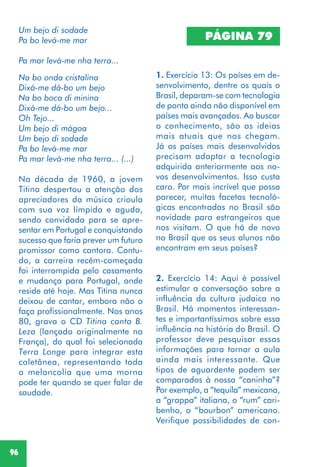96
Um bejo di sodade
Pa bo levá-me mar
Pa mar levá-me nha terra...
Na bo onda cristalina
Dixá-me dá-bo um bejo
Na bo boca di minina
Dixá-me dá-bo um bejo...
Oh Tejo...
Um bejo di mágoa
Um bejo di sodade
Pa bo levá-me mar
Pa mar levá-me nha terra... (...)
Na década de 1960, a jovem
Titina despertou a atenção dos
apreciadores da música crioula
com sua voz límpida e aguda,
sendo convidada para se apre-
sentar em Portugal e conquistando
sucesso que faria prever um futuro
promissor como cantora. Contu-
do, a carreira recém-começada
foi interrompida pelo casamento
e mudança para Portugal, onde
reside até hoje. Mas Titina nunca
deixou de cantar, embora não o
faça profissionalmente. Nos anos
80, grava o CD Titina canta B.
Leza (lançado originalmente na
França), do qual foi selecionada
Terra Longe para integrar esta
coletânea, representando toda
a melancolia que uma morna
pode ter quando se quer falar de
saudade.
PÁGINA 79
1. Exercício 13: Os países em de-
senvolvimento, dentre os quais o
Brasil, deparam-se com tecnologia
de ponta ainda não disponível em
países mais avançados. Ao buscar
o conhecimento, são as ideias
mais atuais que nos chegam.
Já os países mais desenvolvidos
precisam adaptar a tecnologia
adquirida anteriormente aos no-
vos desenvolvimentos. Isso custa
caro. Por mais incrível que possa
parecer, muitas facetas tecnoló-
gicas encontradas no Brasil são
novidade para estrangeiros que
nos visitam. O que há de novo
no Brasil que os seus alunos não
encontram em seus países?
2. Exercício 14: Aqui é possível
estimular a conversação sobre a
influência da cultura judaica no
Brasil. Há momentos interessan-
tes e importantíssimos sobre essa
influência na história do Brasil. O
professor deve pesquisar essas
informações para tornar a aula
ainda mais interessante. Que
tipos de aguardente podem ser
comparados à nossa “caninha”?
Por exemplo, a “tequila” mexicana,
a “grappa” italiana, o “rum” cari-
benho, o “bourbon” americano.
Verifique possibilidades de con-
 