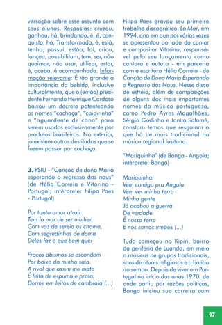 97
versação sobre esse assunto com
seus alunos. Respostas: cruzou,
ganhou, há, brindando, é, é, con-
quista, há, Transformada, é, está,
tenha, possui, estão, foi, criou,
lançou, possibilitam, tem, ser, não
queimar, não usar, utilizar, estar,
é, acaba, é acompanhada. Infor-
mação relevante: É tão grande a
importância da bebida, inclusive
culturalmente, que o (então) presi-
dente Fernando Henrique Cardoso
baixou um decreto patenteando
os nomes “cachaça”, “caipirinha”
e “aguardente de cana” para
serem usados exclusivamente por
produtos brasileiros. No exterior,
já existem outros destilados que se
fazem passar por cachaça.
3. PSIU - “Canção de dona Maria
esperando o regresso das naus”
(de Hélia Correia e Vitorino -
Portugal; intérprete: Filipa Paes
- Portugal)
Por tanto amor atrair
Tem la mar de ser mulher.
Com voz de sereia os chama,
Com segredinhos de dama
Deles faz o que bem quer
Fracos abismos se escondem
Por baixo da minha saia.
A rival que assim me mata
É feita de espuma e prata,
Dorme em leitos de cambraia (...)
Filipa Paes gravou seu primeiro
trabalho discográfico, La Mar, em
1994, ano em que por várias vezes
se apresentou ao lado do cantor
e compositor Vitorino, responsá-
vel pelo seu lançamento como
cantora e autora - em parceria
com a escritora Hélia Correia - de
Canção de Dona Maria Esperando
o Regresso das Naus. Nesse disco
de estréia, além de composições
de alguns dos mais importantes
nomes da música portuguesa,
como Pedro Ayres Magalhães,
Sérgio Godinho e Janita Salomé,
constam temas que resgatam o
que há de mais tradicional na
música regional lusitana.
“Mariquinha” (de Bonga - Angola;
intérprete: Bonga)
Mariquinha
Vem comigo pra Angola
Vem ver minha terra
Minha gente
Já acabou a guerra
De verdade
É nossa terra
E nós somos irmãos (...)
Tudo começou no Kipiri, bairro
da periferia de Luanda, em meio
a músicas de grupos tradicionais,
sons de rituais religiosos e a batida
do semba. Depois de viver em Por-
tugal no início dos anos 1970, de
onde partiu por razões políticas,
Bonga iniciou sua carreira com
 