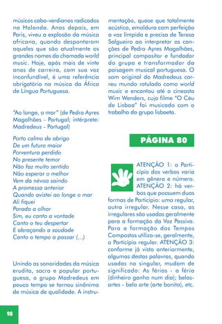 98
“Ao longe, o mar” (de Pedro Ayres
Magalhães - Portugal; intérprete:
Madredeus - Portugal)
Porto calmo de abrigo
De um futuro maior
Porventura perdido
No presente temor
Não faz muito sentido
Não esperar o melhor
Vem da névoa saindo
A promessa anterior
Quando avistei ao longe o mar
Ali fiquei
Parada a olhar
Sim, eu canto a vontade
Canto o teu despertar
E abraçando a saudade
Canto o tempo a passar (...)
Unindo as sonoridades da música
erudita, sacra e popular portu-
guesa, o grupo Madredeus em
pouco tempo se tornou sinônimo
de música de qualidade. A instru-
músicos cabo-verdianos radicados
na Holanda. Anos depois, em
Paris, viveu a explosão da música
africana, quando despontaram
aqueles que são atualmente os
grandes nomes da chamada world
music. Hoje, após mais de vinte
anos de carreira, com sua voz
inconfundível, é uma referência
obrigatória na música da África
de Língua Portuguesa.
mentação, quase que totalmente
acústica, emoldura com perfeição
a voz límpida e precisa de Teresa
Salgueiro ao interpretar as can-
ções de Pedro Ayres Magalhães,
principal compositor e fundador
do grupo e transformador da
paisagem musical portuguesa. O
som original do Madredeus cor-
reu mundo rotulado como world
music e encantou até o cineasta
Wim Wenders, cujo filme “O Céu
de Lisboa” foi musicado com o
trabalho do grupo lisboeta.
PÁGINA 80
ATENÇÃO 1: o Parti-
cípio dos verbos varia
em gênero e número.
ATENÇÃO 2: há ver-
bos que possuem duas
formas de Particípio: uma regular,
outra irregular. Nesse caso, as
irregulares são usadas geralmente
para a formação da Voz Passiva.
Para a formação dos Tempos
Compostos utiliza-se, geralmente,
o Particípio regular. ATENÇÃO 3:
conforme já visto anteriormente,
algumas destas palavras, quando
usadas no singular, mudam de
significado: As férias - a féria
(dinheiro ganho num dia); belas-
artes - bela arte (arte bonita), etc.
 