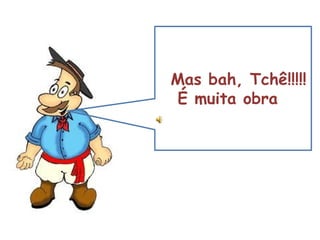 Mas bah, Tchê!!!!! É muita obra 