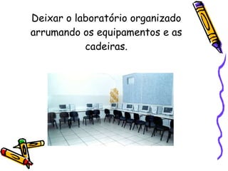 Deixar o laboratório organizado arrumando os equipamentos e as cadeiras. 