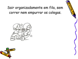 Sair organizadamente em fila, sem correr nem empurrar os colegas. 