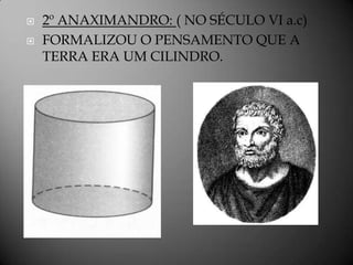    2º ANAXIMANDRO: ( NO SÉCULO VI a.c)
   FORMALIZOU O PENSAMENTO QUE A
    TERRA ERA UM CILINDRO.
 