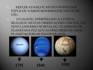      KEPLER AVANÇOU MUITO OS ESTUDOS,
    EXPLICOU VÁRIOS MOVIMENTOS VISTOS NO
    CÉU.
      O GALILEU APERFEIÇOOU A LUNETA,
    REALIZOU MUITAS OBSERVAÇÕES COM ELE, UM
    NOVO UNIVERSO SE REVELOU. EXAMINOU OS
    PLANETAS E FEZ NOVAS DESCOBERTAS ( MAIS
    PLANETAS FORAM ENCONTRADOS...


      URANO       NETUNO      PLUTÃO




      1781       1846         1930
 