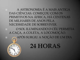        A ASTRONOMIA É A MAIS ANTIGA
    DAS CIÊNCIAS. COMEÇOU COM OS
    PRIMITIVOS NA ÁFRICA, HÁ CENTENAS
    DE MILHARES DE ANOS PELA
    NECESSIDADE DE SOBREVIVER.
       O SOL ILUMINANDO O CÉU PERMITIA
    A CAÇA, A COLETA, A LOCOMOÇÃO.
       APÓS SURGIU A NOÇÃO DE UM DIA
 