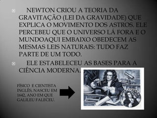      NEWTON CRIOU A TEORIA DA
    GRAVITAÇÃO (LEI DA GRAVIDADE) QUE
    EXPLICA O MOVIMENTO DOS ASTROS. ELE
    PERCEBEU QUE O UNIVERSO LÁ FORA E O
    MUNDOAQUI EMBAIXO OBEDECEM AS
    MESMAS LEIS NATURAIS: TUDO FAZ
    PARTE DE UM TODO.
     ELE ESTABELECEU AS BASES PARA A
    CIÊNCIA MODERNA.

    FÍSICO E CIENTISTA
    INGLÊS, NASCEU EM
    1642, ANO EM QUE
    GALILEU FALECEU.
 