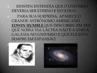      EINSTEN ENTENDIA QUE O UNIVERSO
    DEVERIA SER ETERNO E ESTÁTICO.
     PARA SUA SURPRESA, APARECE O
    GRANDE ASTRÔNOMO AMERICANO
    EDWIN HUMBLE QUE DESCOBRIU EM 1929
    QUE NOSSA VIA LÁCTEA NÃO É A ÚNICA
    GALÁXIA NO UNIVERSO E QUE ELE ESTÁ
    SEMPRE EM EXPANSÃO.

 