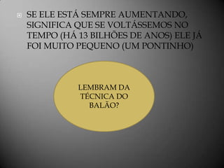   SE ELE ESTÁ SEMPRE AUMENTANDO,
    SIGNIFICA QUE SE VOLTÁSSEMOS NO
    TEMPO (HÁ 13 BILHÕES DE ANOS) ELE JÁ
    FOI MUITO PEQUENO (UM PONTINHO)



              LEMBRAM DA
              TÉCNICA DO
                BALÃO?
 