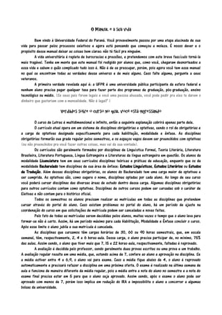 O Manual e a sua vida
Bem vindo à Universidade Federal do Paraná. Você provavelmente passou por uma etapa alucinada de sua
vida para passar pelos processos seletivos e agora está pensando que começou a moleza. É nosso dever e o
propósito desse manual deixar as coisas bem claras: não tá fácil pra ninguém.
A vida universitária é repleta de burocracias e pressões, e pretendemos com este breve fascículo torná-la
mais tragável. Tenha em mente que este manual foi redigido por alunos que, como você, chegaram desnorteados a
essa vida e sabem o quão complicado tudo isso é. Não é de se preocupar, porém, pois agora você tem esse manual
no qual se encontram todas as verdades desse universo e de mais alguns. Caso falte alguma, pergunte a seus
veteranos.
A primeira verdade revelada aqui é: a UFPR é uma universidade pública participante da esfera federal e
nenhum aluno precisa pagar qualquer taxa para fazer parte dos programas de graduação, pós-graduação, ensino
tecnológico ou médio. (Se seus pais forem legais e você uma pessoa abusada, você pode pedir pra eles te darem o
dinheiro que gastariam com a mensalidade. Não é legal? )
Verdades sobre o curso no qual você está ingressando
O curso de Letras é multidimensional e infinito, então a seguinte explanação cobrirá apenas parte dele.
O currículo atual opera em um sistema de disciplinas obrigatórias e optativas, sendo o rol de obrigatórias e
a carga de optativas designada especificamente para cada habilitação, modalidade e ênfase. As disciplinas
obrigatórias formarão sua grade regular pelos semestres, e os espaços vagos devem ser preenchidos com optativas
(ou não preenchidos pra você fazer outras coisas, mas vai da sua vontade).
Os currículos são geralmente formados por disciplinas de Linguística Formal, Teoria Literária, Literatura
Brasileira, Literatura Portuguesa, Língua Estrangeira e Literaturas da língua estrangeira em questão. Os alunos da
modalidade Licenciatura tem em seus currículos disciplinas teóricas e práticas de educação, enquanto que os da
modalidade Bacharelado tem disciplinas de sua área de ênfase: Estudos Linguísticos, Estudos Literários ou Estudos
da Tradução. Além dessas disciplinas obrigatórias, os alunos do Bacharelado tem uma carga maior de optativas a
ser cumprida. As optativas são, como sugere o nome, disciplinas optadas por cada aluno. Ao longo de seu curso
você poderá cursar disciplinas das diversas áreas de estudo dentro dessa carga. Algumas disciplinas obrigatórias
para outros currículos contam como optativas. Disciplinas de outros cursos podem ser cursadas sob o caráter de
Eletivas e não contam para o histórico oficial.
Todos os semestres os alunos precisam realizar as matrículas em todas as disciplinas que pretendem
cursar através do portal do aluno. Caso existam problemas no portal do aluno, há um período de ajuste na
coordenação do curso em que solicitações de matrícula podem ser canceladas e novas feitas.
Pelo fato de todas as matrículas serem decididas pelos alunos, muitas vezes o tempo que o aluno leva para
formar-se não é certo. Assim, há um período máximo para cada Habilitação, Modalidade e Ênfase concluir o curso.
Após esse limite o aluno jubila e sua matrícula é cancelada.
As disciplinas que cursamos têm cargas horárias de 30, 60 ou 90 horas semestrais, que, em escala
semanal, têm, respectivamente, 2, 4 e 6 horas-aula. Dessa carga, o aluno precisa participar de, no mínimo, 75%
das aulas. Assim sendo, o aluno que tiver mais que 7, 15 e 22 horas-aula, respectivamente, faltadas é reprovado.
A avaliação é decidida pelo professor, sendo geralmente duas provas escritas ou uma prova e um trabalho.
A avaliação regular resulta em uma média, que, estando acima de 7, confere ao aluno a aprovação na disciplina. Se
a média estiver entre 4 e 6,9, o aluno vai para exame. Caso a média fique abaixo de 4, o aluno é reprovado
automaticamente e precisará refazer a disciplina em uma próxima oferta. O exame é realizado na última semana de
aula e funciona de maneira diferente da média regular, pois a média entre a nota do aluno no semestre e a nota do
exame final precisa estar em 5 para que o aluno seja aprovado. Assim sendo, após o exame o aluno pode ser
aprovado com menos de 7, porém isso implica em redução do IRA e impossibilita o aluno a concorrer a algumas
bolsas da universidade.

 