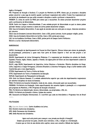 Inglês e Português)
PID: Programa de Iniciação à Docência. É o projeto de Monitoria da UFPR. Alunos que já cursaram a disciplina
podem concorrer a uma vaga de monitor quando o professor responsável abre edital. O aluno fica responsável por
um horário de atendimento aos que estão cursando a disciplina e auxilia o professor a desenvolvê-la.
PROBEM: É a bolsa de auxílio da PRAE para alunos que a necessitem. Os alunos precisam desenvolver projetos
junto a professores da Universidade.
CELIN: Centro de Línguas e Interculturalidade. É uma unidade-projeto da Universidade na qual os alunos podem
aprender idiomas a preços menores e alunos de Letras podem desenvolver estágios.
CEU: Casa do Estudante Universitário. É uma opção de moradia mais em conta para os moços. Seleciona moradores
por concurso.
CELU: Casa do Estudante Luterano Universitário. Como a CEU, porém Luterana. Aceita qualquer religião, porém.
CEUC: Casa da Estudante Universitária de Curitiba. Como a CEU, porém para moças.
LAC: Lar da Acadêmica Curitibana. Como a CEUC, porém perto do Campus Centro Politécnico.
RU(erre-u ou hu): Restaurante Universitário.
BUROCRACIAS
CAPES: Coordenação de Aperfeiçoamento de Pessoal de Nível Superior. Oferece bolsas para alunos da graduação,
da pós-graduação, professores e quem mais fizer parte do Ensino Superior e tiver um bom projeto a ser
desenvolvido.
DELEM: Departamento de Letras Estrangeiras Modernas. É o responsável por disciplinas de estudos de Alemão,
Espanhol, Francês, Inglês, Italiano, Japonês e Polonês. Em algum ponto do Futuro um novo departamento cuidará de
Alemão e Polonês.
DLLCV, vulgo DELIN: Departamento de Linguística, Letras Clássicas e Vernáculas. Ministra disciplinas de Grego,
Latim, Linguística e Língua Portuguesa, Literatura Brasileira e Literatura Portuguesa. Grego e Latim também serão
transferidos para o novo departamento.
DTPEN: Departamento de Teoria e Prática de Ensino.
DTFE: Departamento de Teoria e Fundamentos da Educação.
DEPLAE: Departamento de Planejamento da Educação.
SCH: Setor de Ciências Humanas. É a unidade administrativa superior que cuida dos departamentos responsáveis
por ministrar disciplinas do núcleo de humanas.
PRAE: Pró-Reitoria de Assuntos Estudantis. Cuida de nós, alunos, oferecendo apoio aos necessitados.
PROGRAD: Pró-Reitoria de Graduação. Cuida especificamente dos assuntos ligados à graduação e é a responsável
pelo programa de Monitoria, o PID (Programa de Iniciação à Docência).
PRA: Pró-Reitoria de Administração. Gerem a Universidade, sua propriedade, o RU, etc.
PROEC: Pró-Reitoria de Extensão e Cultura. Cuidam dos eventos.
ARI: Assessoria de Relações Internacionais. É o escritório que cuida de Intercâmbios e Programas fora do Brasil
(eita).
POLITICAGENS
CAL: Casa dos Alunos Lindos. Centro Acadêmico de Letras.
DCE: Diretório Central dos Estudantes.
UPE: União Paranaense dos Estudantes.
UNE: União Nacional dos Estudantes.
Agora você está pronto para começar a sua jornada em direção à formação!
Sempre que precisar de ajuda, consulte seus veteranos, o CAL, o Google ou a Coordenação.
A menos que se trate de uma dúvida sobre capitais, nesse caso consulte o Bêbado das Capitais.

 